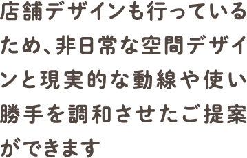 店舗デザインも行っているため、非日常な空間デザインと現実的な動線や使い勝手を調和させたご提案ができます