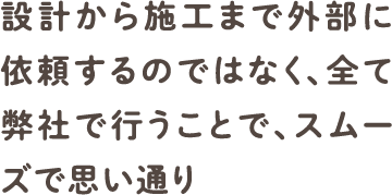 設計から施工まで外部に依頼するのではなく、全て弊社で行うことで、スムーズで思い通り